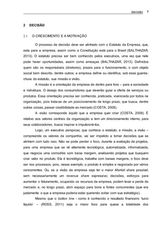 decisão 8
2 DECISÃO
2.1 O CRESCIMENTO E A MOTIVAÇÃO
O processo de decisão deve ser alinhado com o Estatuto da Empresa, que,
esta para a empresa, assim como a Constituição está para o Brasil (BALTHAZAR,
2013). O estatuto precisa ser bem conhecido pelos executivos, uma vez que nele
pode haver oportunidades, assim como ameaças (BALTHAZAR, 2013). Definidos
quem são os responsáveis (diretores), prazos para o funcionamento, o com objeto
social bem descrito, dentre outros; a empresa define ou identifica, sob esse guarda-
chuva do estatuto, sua missão e visão.
A missão é a orientação da empresa de dentro para fora – para a sociedade
e indivíduos. O desejo dos consumidores que deverão guiar a oferta de serviços ou
produtos. Essa orientação precisa ser conhecida, praticada, vivenciada por todos na
organização, pois trata-se de um posicionamento de longo prazo, que busca, dentre
outras coisas, passar credibilidade ao mercado (COSTA, 2008).
A visão corresponde àquilo que a empresa quer criar (COSTA, 2008). É
relativo aos valores centrais da organização e tem um direcionamento interno, para
seus colaboradores, busca inspirar e impulsioná-los.
Logo, um executivo perspicaz, que conhece o estatuto, a missão, a visão –
compreende os valores da companhia, vai ser impelido a tomar decisões que se
alinhem com tudo isso. Não se pode perder o foco, durante a avaliação de projetos,
para uma empresa que se vê altamente tecnológica, automatizada, informatizada,
que negocia uma comoditie com baixa margem, analisando projetos que busquem
criar valor no produto. Ela é tecnológica, trabalha com baixas margens, o foco deve
ser nos processos, pois, nesse exemplo, o produto é simples e negociado por vários
concorrentes. Ou, se a visão da empresa seja ter o maior Market share possível,
sem necessariamente um revenue share expressivo; decisões, esforços para
aumentar o faturamento, ocupando os recursos da empresa, podem levar a perde de
mercado e, no longo prazo, abrir espaço para bons e fortes concorrentes (que era
justamente o que a empresa poderia estar querendo evitar com sua estratégia).
Mesmo que o botton line - como é conhecido o resultado financeiro ‘lucro
líquido’ – (ROSS, 2011) seja o maior foco para quase a totalidade dos
 