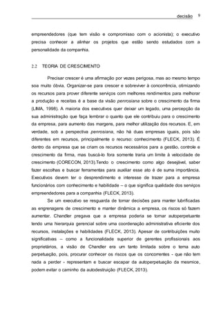 decisão 9
empreendedores (que tem visão e compromisso com o acionista); o executivo
precisa conhecer a alinhar os projetos que estão sendo estudados com a
personalidade da companhia.
2.2 TEORIA DE CRESCIMENTO
Precisar crescer é uma afirmação por vezes perigosa, mas ao mesmo tempo
soa muito óbvia. Organizar-se para crescer e sobreviver à concorrência, otimizando
os recursos para prover diferente serviços com melhores rendimentos para melhorar
a produção e receitas é a base da visão penrosiana sobre o crescimento da firma
(LIMA, 1998). A maioria dos executivos quer deixar um legado, uma percepção da
sua administração que faça lembrar o quanto que ele contribuiu para o crescimento
da empresa, para aumento das margens, para melhor utilização dos recursos. E, em
verdade, sob a perspectiva penrosiana, não há duas empresas iguais, pois são
diferentes em recursos, principalmente o recurso: conhecimento (FLECK, 2013). É
dentro da empresa que se criam os recursos necessários para a gestão, controle e
crescimento da firma, mas buscá-lo fora somente traria um limite à velocidade de
crescimento (CORECON, 2013).Tendo o crescimento como algo desejável, saber
fazer escolhas e buscar ferramentas para auxiliar esse ato é de suma importância.
Executivos devem ter o desprendimento e interesse de trazer para a empresa
funcionários com conhecimento e habilidade – o que significa qualidade dos serviços
empreendedores para a companhia (FLECK, 2013).
Se um executivo se resguarda de tomar decisões para manter lubrificadas
as engrenagens de crescimento e manter dinâmica a empresa, os riscos só fazem
aumentar. Chandler pregava que a empresa poderia se tornar autoperpetuante
tendo uma hierarquia gerencial sobre uma coordenação administrativa eficiente dos
recursos, instalações e habilidades (FLECK, 2013). Apesar de contribuições muito
significativas – como a funcionalidade superior de gerentes profissionais aos
proprietários, a visão de Chandler era um tanto limitada sobre o tema auto
perpetuação, pois, procurar conhecer os riscos que os concorrentes - que não tem
nada a perder - representam e buscar escapar da autoperpetuação da mesmice,
podem evitar o caminho da autodestruição (FLECK, 2013).
 