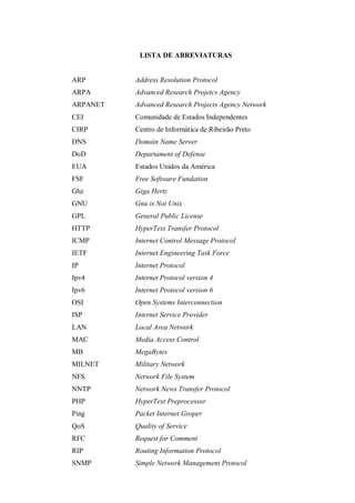 LISTA DE ABREVIATURAS

ARP

Address Resolution Protocol

ARPA

Advanced Research Projetcs Agency

ARPANET

Advanced Research Projects Agency Network

CEI

Comunidade de Estados Independentes

CIRP

Centro de Informática de Ribeirão Preto

DNS

Domain Name Server

DoD

Departament of Defense

EUA

Estados Unidos da América

FSF

Free Software Fundation

Ghz

Giga Hertz

GNU

Gnu is Not Unix

GPL

General Public License

HTTP

HyperText Transfer Protocol

ICMP

Internet Control Message Protocol

IETF

Internet Engineering Task Force

IP

Internet Protocol

Ipv4

Internet Protocol version 4

Ipv6

Internet Protocol version 6

OSI

Open Systems Interconnection

ISP

Internet Service Provider

LAN

Local Area Network

MAC

Media Access Control

MB

MegaBytes

MILNET

Military Network

NFS

Network File System

NNTP

Network News Transfer Protocol

PHP

HyperText Preprocessor

Ping

Packet Internet Groper

QoS

Quality of Service

RFC

Request for Comment

RIP

Routing Information Protocol

SNMP

Simple Network Management Protocol

 