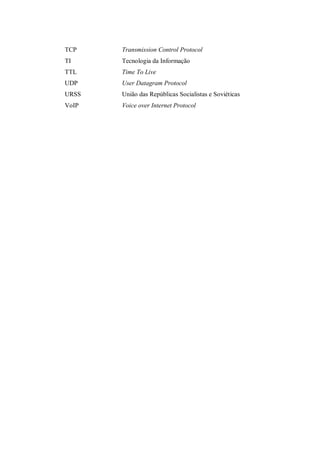 TCP

Transmission Control Protocol

TI

Tecnologia da Informação

TTL

Time To Live

UDP

User Datagram Protocol

URSS

União das Repúblicas Socialistas e Soviéticas

VoIP

Voice over Internet Protocol

 