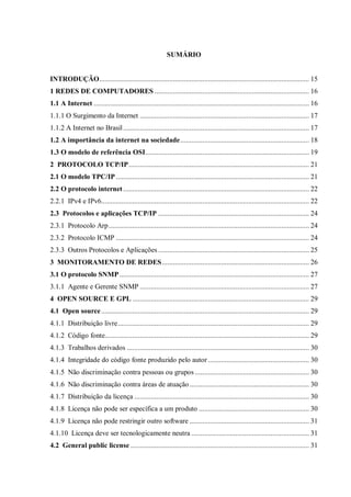 SUMÁRIO

INTRODUÇÃO .................................................................................................................. 15
1 REDES DE COMPUTADORES .................................................................................... 16
1.1 A Internet ..................................................................................................................... 16
1.1.1 O Surgimento da Internet ............................................................................................ 17
1.1.2 A Internet no Brasil ..................................................................................................... 17
1.2 A importância da internet na sociedade ...................................................................... 18
1.3 O modelo de referência OSI ......................................................................................... 19
2 PROTOCOLO TCP/IP .................................................................................................. 21
2.1 O modelo TPC/IP ......................................................................................................... 21
2.2 O protocolo internet ..................................................................................................... 22
2.2.1 IPv4 e IPv6................................................................................................................. 22
2.3 Protocolos e aplicações TCP/IP .................................................................................. 24
2.3.1 Protocolo Arp ............................................................................................................. 24
2.3.2 Protocolo ICMP ......................................................................................................... 24
2.3.3 Outros Protocolos e Aplicações .................................................................................. 25
3 MONITORAMENTO DE REDES ................................................................................ 26
3.1 O protocolo SNMP ....................................................................................................... 27
3.1.1 Agente e Gerente SNMP ............................................................................................ 27
4 OPEN SOURCE E GPL ................................................................................................ 29
4.1 Open source ................................................................................................................. 29
4.1.1 Distribuição livre ........................................................................................................ 29
4.1.2 Código fonte............................................................................................................... 29
4.1.3 Trabalhos derivados ................................................................................................... 30
4.1.4 Integridade do código fonte produzido pelo autor ....................................................... 30
4.1.5 Não discriminação contra pessoas ou grupos .............................................................. 30
4.1.6 Não discriminação contra áreas de atuação ................................................................. 30
4.1.7 Distribuição da licença ............................................................................................... 30
4.1.8 Licença não pode ser específica a um produto ............................................................ 30
4.1.9 Licença não pode restringir outro software ................................................................. 31
4.1.10 Licença deve ser tecnologicamente neutra ................................................................ 31
4.2 General public license ................................................................................................. 31

 
