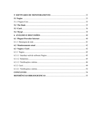 5 SOFTWARES DE MONITORAMENTO..................................................................... 33
5.1 Nagios .......................................................................................................................... 33
5.1.1 Nagios Core ................................................................................................................ 33
5.2 The Dude ..................................................................................................................... 35
5.3 Cacti ............................................................................................................................. 36
5.4 Mysql ........................................................................................................................... 38
6 ANÁLISES E DISCUSSÕES ......................................................................................... 40
6.1 Plugnet Provedor Internet .......................................................................................... 40
6.1.1 Hierarquia de rede ...................................................................................................... 41
6.2 Monitoramento atual .................................................................................................. 42
6.3 Nagios e Cacti .............................................................................................................. 42
6.3.1 Nagios ........................................................................................................................ 42
6.3.1.1 Interface web do software Nagios ............................................................................ 45
6.3.1.2 Relatórios ................................................................................................................ 45
6.3.1.3 Notificações e alertas ............................................................................................... 46
6.3.2 Cacti........................................................................................................................... 49
6.3.2.1 Notificações e alertas ............................................................................................... 52
CONCLUSÃO .................................................................................................................... 54
REFERÊNCIAS BIBLIOGRÁFICAS .............................................................................. 55

 