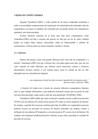 1 REDES DE COMPUTADORES

Segundo Tanenbaum (2003), o velho modelo de um único computador atendendo a
todas as necessidades computacionais da organização foi substituído pelas chamadas redes de
computadores, nas quais os trabalhos são realizados por um grande numero de computadores
separados, mas interconectados.
Existem inúmeras maneiras de se fazer uma rede entre computadores, como
Tanenbaum (2003), nos fala, a conexão não precisa ser feita por um fio de cobre; também
podem ser usadas fibras ópticas, microondas, ondas de infravermelho e satélites de
comunicações. Existem redes em muitos tamanhos, modelos e formas.

1.1 A Internet

Embora não pareça, existe uma grande diferença entre uma rede de computador e a
Internet. Tanenbaum (2003), diz que a Internet não e de modo algum uma rede, mas sim um
vasto conjunto de redes diferentes que utilizam certos protocolos comuns e fornecem
determinados serviços comuns. E um sistema pouco usual no sentido de não ter sido
planejado nem ser controlado por ninguém.
“... um componente central da infra-estrutura mundial de telecomunicações.”
(Kurose sobre a Internet, 2006)
A Internet foi criada com o intuito de conectar diferentes computadores distantes
entre si, para trafegar informações e que pudessem funcionar mesmo que um ponto da rede
estivesse desconectando, sendo assim a rede não seria paralisada. (TEIXEIRA, 2006).
Tanenbaum (2003) define que estar na Internet é quando executa a pilha de protocolos
TCP/IP, tem um endereço IP e pode enviar pacotes IP a todas as outras maquinas da Internet.
No entanto, a questão fica um pouco nebulosa pelo fato de milhões de computadores pessoais
poderem acessar um provedor de serviços da Internet utilizando um modem, receber a
atribuição de um endereço IP temporário e enviarem pacotes IP a outros hosts da Internet. Na
verdade, estas máquinas também pertencem a Internet, já que estão conectadas ao roteador do
provedor de serviços.

 