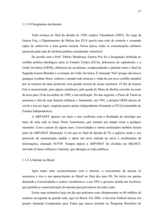 17

1.1.1 O Surgimento da Internet

Tudo começa no final da década de 1950, explica Tanenbaum (2003). No auge da
Guerra Fria, o Departamento de Defesa dos EUA queria uma rede de controle e comando
capaz de sobreviver a uma guerra nuclear. Nessa época, todas as comunicações militares
passavam pela rede de telefonia publica considerada vulnerável.
De acordo com o Prof. Tibério Mendonça, Guerra Fria foi a designação atribuída ao
conflito político-ideológico entre os Estados Unidos (EUA), defensores do capitalismo, e a
União Soviética (URSS), defensora do socialismo, compreendendo o período entre o final da
Segunda Guerra Mundial e a extinção da União Soviética. É chamada "fria" porque não houve
qualquer combate físico, embora o mundo todo temesse a vinda de um novo conflito mundial
por se tratarem de duas potências com grande arsenal de armas nucleares. O fim da Guerra
Fria é caracterizado, para alguns estudiosos, pela queda do Muro de Berlim ocorrido na noite
de nove para 10 de novembro de 1989, e sua unificação. No ano seguinte, o Pacto de Varsóvia
anunciou o fim de suas funções militares e finalmente, em 1991, a própria URSS deixou de
existir e em seu lugar, surgiram quinze países independentes formando a CEI (Comunidade de
Estados Independentes).
A ARPANET aparece em meio a este confronto com a finalidade de interligar por
meio de uma rede as bases Norte Americanas, que temiam um ataque russo a qualquer
momento. Com o passar de alguns anos, Universidades e outras instituições também fariam
parte da ARPANET (Ilustração 1) até que no final da década de 70, a agência muda o seu
protocolo de comunicação padrão e adota um novo método de envio e recebimento de
informações, chamado TCP/IP. Tempos depois a ARPANET foi dividida em MILNET,
servindo às bases militares e Internet, que abrangia as redes públicas.

1.1.2 A Internet no Brasil

Após todos estes acontecimentos com a internet, o crescimento da mesma só
aumentou e teve o seu aparecimento no Brasil no final dos anos 80. No início era apenas
destinada a Universidades e centros Acadêmicos, e em 1995 o governo instala um backbone
que permitia a comercialização da internet para provedores de todo o país.
Existe uma estimativa hoje em dia que podemos estar ultrapassando os 80 milhões de
usuários navegando na grande rede, aqui no Brasil. Em 2003, o Governo Federal iniciou um
projeto chamado Computador para Todos que estava incluído no Programa Brasileiro de

 