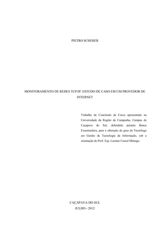 PIETRO SCHERER

MONITORAMENTO DE REDES TCP/IP: ESTUDO DE CASO EM UM PROVEDOR DE
INTERNET

Trabalho de Conclusão de Curso apresentado na
Universidade da Região da Campanha, Campus de
Caçapava

do

Sul,

defendido

perante

Banca

Examinadora, para a obtenção do grau de Tecnólogo
em Gestão da Tecnologia da Informação, sob a
orientação do Prof. Esp. Leomar Cassol Mônego.

CAÇAPAVA DO SUL
JULHO - 2012

 