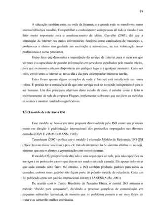 19

A educação também entra na onda da Internet, e a grande rede se transforma numa
imensa biblioteca mundial. Compartilhar o conhecimento com pessoas de todo o mundo é um
fator muito importante para o amadurecimento de ideias. Carvalho (2005), diz que a
introdução da Internet nos meios universitários funciona como catalisadora de mudanças e,
professores e alunos têm ganhado em motivação e auto-estima, na sua valorização como
profissionais e como estudantes.
Outro fator que demonstra a importância do serviço de Internet para o meio em que
vivemos é a capacidade de guardar informações em servidores espalhados pelo mundo inteiro,
para que os mesmos estejam disponíveis em qualquer lugar e a qualquer momento. Cada vez
mais, envolvemos a Internet ao nosso dia a dia para desempenhar inúmeras tarefas.
Estes foram apenas alguns exemplos de onde a Internet está interferindo em nossa
rotina. É preciso ter a consciência de que este serviço está se tornando indispensável para o
ser humano. Um dos principais objetivos deste estudo de caso, é estudar como é feito o
monitoramento de rede da empresa Plugnet, implementar softwares que auxiliem os métodos
existentes e mostrar resultados significativos.

1.3 O modelo de referência OSI

Esse modelo se baseia em uma proposta desenvolvida pela ISO como um primeiro
passo em direção à padronização internacional dos protocolos empregados nas diversas
camadas (DAY E ZIMMERMANN, 1983).
Tanenbaum (2003) explica que o modelo é chamado Modelo de Referencia ISO OSI
(Open Systems Interconnection), pois ele trata da interconexão de sistemas abertos — ou seja,
sistemas que esta o abertos a comunicação com outros sistemas.
O modelo OSI propriamente dito não e uma arquitetura de rede, pois não especifica os
serviços e os protocolos exatos que devem ser usados em cada camada. Ele apenas informa o
que cada camada deve fazer. No entanto, a ISO também produziu padrões para todas as
camadas, embora esses padrões não façam parte do próprio modelo de referência. Cada um
foi publicado como um padrão internacional distinto (TANENBAUM, 2003).
De acordo com o Centro Brasileiro de Pesquisa Física, o comitê ISO assumiu o
método ―dividir para conquistar‖, dividindo o processo complexo de comunicação em
pequenas subtarefas (camadas), de maneira que os problemas passem a ser mais fáceis de
tratar e as subtarefas melhor otimizadas.

 