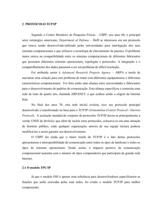 2 PROTOCOLO TCP/IP
Segundo o Centro Brasileiro de Pesquisas Físicas – CBPF, nos anos 60, o principal
setor estratégico americano, Department of Defense – DoD se interessou em um protocolo
que estava sendo desenvolvido/utilizado pelas universidades para interligação dos seus
sistemas computacionais e que utilizava a tecnologia de chaveamento de pacotes. O problema
maior estava na compatibilidade entre os sistemas computacionais de diferentes fabricantes
que possuíam diferentes sistemas operacionais, topologias e protocolos. A integração e o
compartilhamento dos dados passaram a ser um problema de difícil resolução.
Foi atribuído assim à Advanced Research Projects Agency – ARPA a tarefa de
encontrar uma solução para este problema de tratar com diferentes equipamentos e diferentes
características computacionais. Foi feita então uma aliança entre universidades e fabricantes
para o desenvolvimento de padrões de comunicação. Esta aliança especificou e construiu uma
rede de teste de quatro nós, chamada ARPANET, e que acabou sendo a origem da Internet
hoje.
No final dos anos 70, esta rede inicial evoluiu, teve seu protocolo principal
desenvolvido e transformado na base para o TCP/IP (Transmition Control Protocol / Internet
Protocol). A aceitação mundial do conjunto de protocolos TCP/IP deveu-se principalmente a
versão UNIX de Berkeley que além de incluir estes protocolos, colocava-os em uma situação
de domínio público, onde qualquer organização, através de sua equipe técnica poderia
modificá-los e assim garantir seu desenvolvimento.
O CBPF diz ainda que o maior trunfo do TCP/IP é o fato destes protocolos
apresentarem a interoperabilidade de comunicação entre todos os tipos de hardware e todos os
tipos de sistemas operacionais. Sendo assim, o impacto positivo da comunicação
computacional aumenta com o número de tipos computadores que participam da grande rede
Internet.
2.1 O modelo TPC/IP
Já que o modelo OSI é apenas uma referência para desenvolvedores especificarem as
funções que serão exercidas pelas suas redes, foi criado o modelo TCP/IP para melhor
compreensão.

 