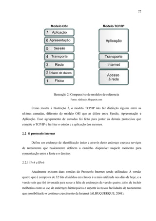22

Ilustração 2: Comparativo de modelos de referencia
Fonte: rdslocais.blogspot.com

Como mostra a Ilustração 2, o modelo TCP/IP não faz distinção alguma entre as
ultimas camadas, diferente do modelo OSI que as difere entre Sessão, Apresentação e
Aplicação. Esse agrupamento de camadas foi feito para juntar os demais protocolos que
compõe o TCP/IP e facilitar o estudo e a aplicação dos mesmos.
2.2 O protocolo internet
Define um endereço de identificação único e através deste endereço executa serviços
de roteamento que basicamente definem o caminho disponível naquele momento para
comunicação entre a fonte e o destino.
2.2.1 IPv4 e IPv6
Atualmente existem duas versões do Protocolo Internet sendo utilizadas: A versão
quatro que é composta de 32 bits divididos em classes é a mais utilizada nos dias de hoje, e a
versão seis que foi inventada para sanar a falta de endereços da versão quatro, além de incluir
melhorias como o uso de endereços hierárquicos e suporte às novas facilidades de roteamento
que possibilitarão o contínuo crescimento da Internet (ALBUQUERQUE, 2001).

 