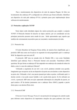 24

Para o monitoramento dos dispositivos de rede da empresa Plugnet, foi feito um
levantamento dos endereços IP e configurado nos softwares que foram utilizados. Identificar
um dispositivo de rede pelo endereço IP foi o primeiro passo para implementação destes
softwares de monitoramento.

2.3 Protocolos e aplicações TCP/IP

Neste tópico serão abordados alguns dos muitos protocolos que compõe o conjunto
TCP/IP. O Protocolo Internet foi descrito no tópico anterior, por ser considerado um dos
principais protocolos presente neste estudo de caso. Serão apresentados aqui, aqueles que
também são extremamente necessários para ser executado o monitoramento de redes.

2.3.1 Protocolo Arp

O Centro Brasileiro de Pesquisas Físicas define, de maneira bem simplificada, que o
prototolo ARP atua como um broadcast no segmento de rede perguntando qual é o endereço
MAC do dispositivo que tem certo IP.
O protocolo ARP atua na camada dois do Modelo OSI, e tem como finalidade
identificar qual endereço fisico o Protocolo Internet está associado. Tanembaum (2001)
questiona: De que forma os endereços IP são mapeados nos endereços da camada de enlace de
dados, como é o caso dos endereços Ethernet?
Utilizando a arquitetura de um hub e um switch, podemos entender essa questão.
Imaginamos que um pacote sai de um dispositivo da porta um com destino a outro dispositivo
na porta oito. Utilizando o hub, esse pacote passará por todas as portas, verificando qual é o
destino correto e isso pode causar lentidão e até a perda deste pacote. Se for utilizado um
switch, o protocolo ARP entra em ação capturando informações do cabeçalho do pacote, no
qual contém o IP de destino juntamente com o endereço físico (MAC), jogando o pacote
direto para o seu destino (Porta oito).

2.3.2 Protocolo ICMP

O Internet Control Message Protocol é um protocolo de mensagens de controle usado
para informar outros dispositivos de importantes situações das quais podemos citar como

 