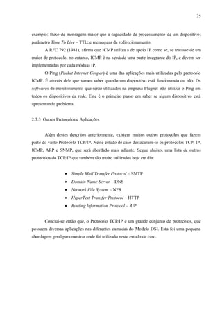 25

exemplo: fluxo de mensagens maior que a capacidade de processamento de um dispositivo;
parâmetro Time To Live – TTL; e mensagens de redirecionamento.
A RFC 792 (1981), afirma que ICMP utiliza a de apoio IP como se, se tratasse de um
maior de protocolo, no entanto, ICMP é na verdade uma parte integrante do IP, e devem ser
implementadas por cada módulo IP.
O Ping (Packet Internet Groper) é uma das aplicações mais utilizadas pelo protocolo
ICMP. É através dele que vamos saber quando um dispositivo está funcionando ou não. Os
softwares de monitoramento que serão utilizados na empresa Plugnet irão utilizar o Ping em
todos os dispositivos da rede. Este é o primeiro passo em saber se algum dispositivo está
apresentando problema.

2.3.3 Outros Protocolos e Aplicações

Além destes descritos anteriormente, existem muitos outros protocolos que fazem
parte do vasto Protocolo TCP/IP. Neste estudo de caso destacaram-se os protocolos TCP, IP,
ICMP, ARP e SNMP, que será abordado mais adiante. Segue abaixo, uma lista de outros
protocolos do TCP/IP que também são muito utilizados hoje em dia:


Simple Mail Transfer Protocol – SMTP



Domain Name Server – DNS



Network File System – NFS



HyperText Transfer Protocol – HTTP



Routing Information Protocol – RIP

Conclui-se então que, o Protocolo TCP/IP é um grande conjunto de protocolos, que
possuem diversas aplicações nas diferentes camadas do Modelo OSI. Esta foi uma pequena
abordagem geral para mostrar onde foi utilizado neste estudo de caso.

 