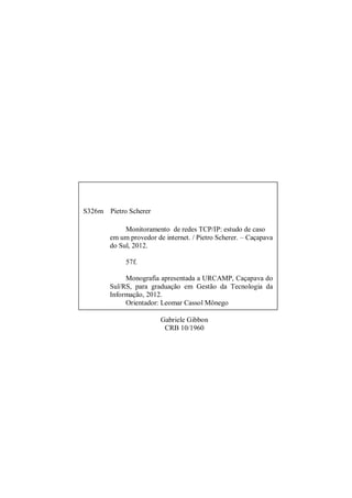 S326m Pietro Scherer
Monitoramento de redes TCP/IP: estudo de caso
em um provedor de internet. / Pietro Scherer. – Caçapava
do Sul, 2012.
57f.
Monografia apresentada a URCAMP, Caçapava do
Sul/RS, para graduação em Gestão da Tecnologia da
Informação, 2012.
Orientador: Leomar Cassol Mônego
1. Gestão daGabriele Gibbon
Tecnologia da Informação. I. Pietro
Scherer. II. Título CRB 10/1960
CDU 004

 