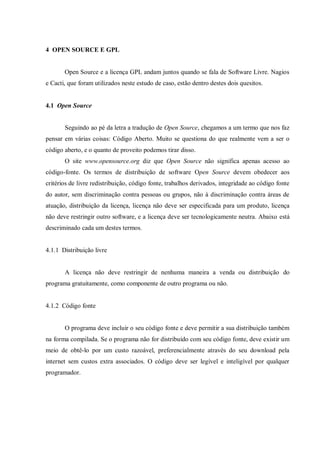 4 OPEN SOURCE E GPL

Open Source e a licença GPL andam juntos quando se fala de Software Livre. Nagios
e Cacti, que foram utilizados neste estudo de caso, estão dentro destes dois quesitos.

4.1 Open Source

Seguindo ao pé da letra a tradução de Open Source, chegamos a um termo que nos faz
pensar em várias coisas: Código Aberto. Muito se questiona do que realmente vem a ser o
código aberto, e o quanto de proveito podemos tirar disso.
O site www.opensource.org diz que Open Source não significa apenas acesso ao
código-fonte. Os termos de distribuição de software Open Source devem obedecer aos
critérios de livre redistribuição, código fonte, trabalhos derivados, integridade ao código fonte
do autor, sem discriminação contra pessoas ou grupos, não à discriminação contra áreas de
atuação, distribuição da licença, licença não deve ser especificada para um produto, licença
não deve restringir outro software, e a licença deve ser tecnologicamente neutra. Abaixo está
descriminado cada um destes termos.

4.1.1 Distribuição livre

A licença não deve restringir de nenhuma maneira a venda ou distribuição do
programa gratuitamente, como componente de outro programa ou não.

4.1.2 Código fonte

O programa deve incluir o seu código fonte e deve permitir a sua distribuição também
na forma compilada. Se o programa não for distribuído com seu código fonte, deve existir um
meio de obtê-lo por um custo razoável, preferencialmente através do seu download pela
internet sem custos extra associados. O código deve ser legível e inteligível por qualquer
programador.

 