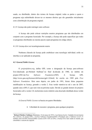 31

usado, ou distribuído, dentro dos termos da licença original, todas as partes a quem o
programa seja redistribuído devem ter os mesmos direitos que são garantidos inicialmente
com a distribuição do programa original.

4.1.9 Licença não pode restringir outro software

A licença não pode colocar restrições noutros programas que são distribuídos em
conjunto com o programa licenciado. Por exemplo, a licença não pode especificar que todos
os programas distribuídos no mesmo pacote sejam programas de código aberto.

4.1.10 Licença deve ser tecnologicamente neutra

Nenhuma cláusula da licença pode estabelecer uma tecnologia individual, estilo ou
interface a ser aplicada no programa.

4.2 General Public License

O projetofedora.org, define GPL como a designação da licença para software
livre idealizada por Richard Stallman1 no final da década de 1980, no âmbito do
projeto GNU da Free

Software

Foundation (FSF).

A

licença

GPL

(http://www.gnu.org/licenses/old-licenses/gpl-1.0.html) foi escrita em 1989 pela Free
Software Foundation. Dois anos depois, em junho de 1991, foram feitas pequenas
modiﬁcações na licença, gerando a versão 2. Essa versão manteve-se até o ano de 2007,
quando saiu a GPLv3, que será vista na próxima seção. Devido ao grande número de projetos
licenciados sob a versão 2.0, incluiremos neste relatório uma descrição detalhada dessa versão
da licença.

A General Public License se baseia em quatro liberdades:


1

Liberdade de executar o programa, para qualquer propósito.

Richard Matthew Stallman (Manhattan, 16 de março de 1953), é um famoso hacker, fundador do movimento
free software, do projeto GNU, e da Free Software Foundation(FSF) ("Fundação para o Software Livre"). É
também autor da GNU General Public License (GNU GPL ou GPL), a licença livre mais usada no mundo, que
consolidou o conceito de copyleft.

 