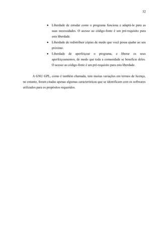 32



Liberdade de estudar como o programa funciona e adaptá-lo para as
suas necessidades. O acesso ao código-fonte é um pré-requisito para
esta liberdade.



Liberdade de redistribuir cópias de modo que você possa ajudar ao seu
próximo.



Liberdade

de

aperfeiçoar

o

programa,

e

liberar

os

seus

aperfeiçoamentos, de modo que toda a comunidade se beneficie deles.
O acesso ao código-fonte é um pré-requisito para esta liberdade.

A GNU GPL, como é também chamada, tem muitas variações em termos de licença,
no entanto, foram citadas apenas algumas características que se identificam com os softwares
utilizados para os propósitos requeridos.

 