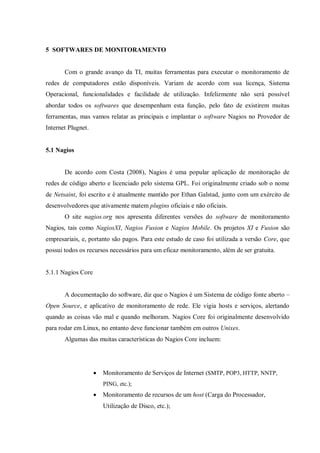 5 SOFTWARES DE MONITORAMENTO

Com o grande avanço da TI, muitas ferramentas para executar o monitoramento de
redes de computadores estão disponíveis. Variam de acordo com sua licença, Sistema
Operacional, funcionalidades e facilidade de utilização. Infelizmente não será possível
abordar todos os softwares que desempenham esta função, pelo fato de existirem muitas
ferramentas, mas vamos relatar as principais e implantar o software Nagios no Provedor de
Internet Plugnet.

5.1 Nagios

De acordo com Costa (2008), Nagios é uma popular aplicação de monitoração de
redes de código aberto e licenciado pelo sistema GPL. Foi originalmente criado sob o nome
de Netsaint, foi escrito e é atualmente mantido por Ethan Galstad, junto com um exército de
desenvolvedores que ativamente matem plugins oficiais e não oficiais.
O site nagios.org nos apresenta diferentes versões do software de monitoramento
Nagios, tais como NagiosXI, Nagios Fusion e Nagios Mobile. Os projetos XI e Fusion são
empresariais, e, portanto são pagos. Para este estudo de caso foi utilizada a versão Core, que
possui todos os recursos necessários para um eficaz monitoramento, além de ser gratuita.

5.1.1 Nagios Core
A documentação do software, diz que o Nagios é um Sistema de código fonte aberto –
Open Source, e aplicativo de monitoramento de rede. Ele vigia hosts e serviços, alertando
quando as coisas vão mal e quando melhoram. Nagios Core foi originalmente desenvolvido
para rodar em Linux, no entanto deve funcionar também em outros Unixes.
Algumas das muitas características do Nagios Core incluem:



Monitoramento de Serviços de Internet (SMTP, POP3, HTTP, NNTP,
PING, etc.);



Monitoramento de recursos de um host (Carga do Processador,
Utilização de Disco, etc.);

 