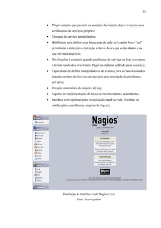 34



Plugin simples que permite os usuários facilmente desenvolverem suas
verificações de serviços próprios;



Cheques de serviço paralelizados;



Habilidade para definir uma hierarquia de rede, utilizando hosts ―pai‖
permitindo a detecção e distinção entre os hosts que estão abaixo e os
que são inalcançáveis;



Notificações à contatos quando problemas de serviço ou host ocorrerem
e forem resolvidos (via Email, Pager ou método definido pelo usuário.);



Capacidade de definir manipuladores de eventos para serem executados
durante eventos de host ou serviço para uma resolução de problemas
pró ativa;



Rotação automática do arquivo de log;



Suporte de implementação de hosts de monitoramento redundantes.



Interface web opcional para visualização atual da rede, histórico de
notificações e problemas, arquivo de log, etc.

Ilustração 4: Interface web Nagios Core
Fonte: Acervo pessoal

 