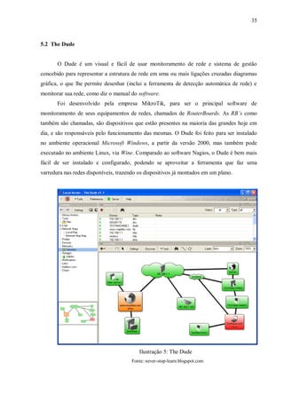 35

5.2 The Dude

O Dude é um visual e fácil de usar monitoramento de rede e sistema de gestão
concebido para representar a estrutura de rede em uma ou mais ligações cruzadas diagramas
gráfica, o que lhe permite desenhar (inclui a ferramenta de detecção automática de rede) e
monitorar sua rede, como diz o manual do software.
Foi desenvolvido pela empresa MikroTik, para ser o principal software de
monitoramento de seus equipamentos de redes, chamados de RouterBoards. As RB’s como
também são chamadas, são dispositivos que estão presentes na maioria das grandes hoje em
dia, e são responsáveis pelo funcionamento das mesmas. O Dude foi feito para ser instalado
no ambiente operacional Microsoft Windows, a partir da versão 2000, mas também pode
executado no ambiente Linux, via Wine. Comparado ao software Nagios, o Dude é bem mais
fácil de ser instalado e configurado, podendo se aproveitar a ferramenta que faz uma
varredura nas redes disponíveis, trazendo os dispositivos já montados em um plano.

Ilustração 5: The Dude
Fonte: never-stop-learn.blogspot.com

 