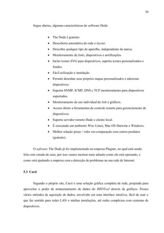 36

Segue abaixo, algumas características do software Dude:


The Dude é gratuito.



Descoberta automática de rede e layout.



Descobre qualquer tipo de aparelho, independente da marca.



Monitoramento de links, dispositivos e notificações.



Inclui ícones SVG para dispositivos, suporta ícones personalizados e
fundos.



Fácil utilização e instalação.



Permite desenhar seus próprios mapas personalizados e adicionar
dispositivos.



Suporta SNMP, ICMP, DNS e TCP monitoramento para dispositivos
suportados.



Monitoramento de uso individual de link e gráficos.



Acesso direto a ferramentas de controle remoto para gerenciamento de
dispositivos.



Suporta servidor remoto Dude e cliente local.



É executado em ambiente Wine Linux, Mac OS Darwine e Windows.



Melhor relação preço / valor em comparação com outros produtos
(gratuito).

O software The Dude já foi implementado na empresa Plugnet, no qual está sendo
feito este estudo de caso, por isso vamos mostrar mais adiante como ele está operando, e
como está ajudando a empresa com a detecção de problemas na sua rede de Internet.

5.3 Cacti

Segundo o próprio site, Cacti é uma solução gráfica completa de rede, projetada para
aproveitar o poder de armazenamento de dados do RRDTool através de gráficos. Possui
vários métodos de aquisição de dados, envolvido em uma interface intuitiva, fácil de usar e
que faz sentido para redes LAN e médias instalações, até redes complexas com centenas de
dispositivos.

 