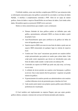37

É definido também, como uma interface completa para RRDTool, que armazena todas
as informações necessárias para criar gráficos e preenchê-los com dados e um banco de dados
MySQL. A interface é completamente orientada a PHP. Além de ser capaz de manter
graficos, fontes de dados e arquivos Round Robin em um banco de dados, Cacti ainda coleta
dados. Há também suporte ao protocolo SNMP (www.cacti.net).
Dentre as várias características que compõe o cacti, se destacam:


Número ilimitado de itens gráficos podem ser definidos para cada
gráfico, opcionalmente, utilizando CDEFs ou fontes de dados a partir
do próprio Cacti.



Auto-Preenchimento apoio para certificar-se de gráficos de linhas de
texto de legendas para cima.



Suporta arquivos RRD com mais de uma fonte de dados e pode usar um
arquivo RRD armazenada em qualquer lugar no sistema de arquivos
local.



Contém uma "data input" mecanismo que permite aos usuários definir
scripts personalizados que podem ser usados para coletar dados. Cada
script pode conter argumentos que devem ser introduzidos para cada
fonte de dados criado usando o script (como um endereço IP).



Construído em suporte de SNMP que pode usar php-snmp, ucd-snmp,
ou net-snmp.



A exibição de árvore permite aos usuários criar hierarquias e gráficos
na árvore. Esta é uma maneira fácil de gerenciar / organizar um grande
número de gráficos.



O gerenciamento de usuários permite aos administradores criar usuários
e atribuir diferentes níveis de permissões para a interface do Cacti.



Cada usuário pode manter seus próprios ajustes gráficos para diferentes
preferências de visualização.

O Cacti também será implementado na empresa Plugnet, para que sejam gerados
gráficos diários, semanais e mensais dos serviços de Internet prestados pela empresa.

 