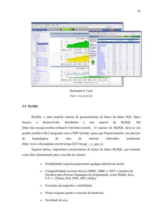 38

Ilustração 6: Cacti
Fonte: www.cacti.net

5.4 MySQL

MySQL, o mais popular sistema de gerenciamento de banco de dados SQL Open
Source,

é

desenvolvido,

distribuído

e

tem

suporte

da

MySQL

AB

(http://dev.mysql.com/doc/refman/4.1/pt/what-is.html) . O sucesso do MySQL deve-se em
grande medida à fácil integração com o PHP incluído, quase que brigatoriamente, nos pacotes
de

hospedagem

de

sites

da

Internet

oferecidos

atualmente

(http://www.oficinadanet.com.br/artigo/2227/mysql_-_o_que_e).
Seguem abaixo, importantes características do banco de dados MySQL, que atuaram
como fator determinante para a escolha do mesmo:


Portabilidade (suporta praticamente qualquer plataforma atual);



Compatibilidade (existem drivers ODBC, JDBC e .NET e módulos de
interface para diversas linguagens de programação, como Delphi, Java,
C/C++, Python, Perl, PHP, ASP e Ruby)



Excelente desempenho e estabilidade;



Pouco exigente quanto a recursos de hardware;



Facilidade de uso;

 