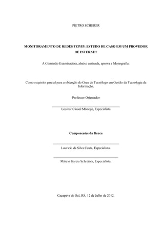 PIETRO SCHERER

MONITORAMENTO DE REDES TCP/IP: ESTUDO DE CASO EM UM PROVEDOR
DE INTERNET

A Comissão Examinadora, abaixo assinada, aprova a Monografia:

Como requisito parcial para a obtenção do Grau de Tecnólogo em Gestão da Tecnologia da
Informação.

Professor Orientador
_________________________________________
Leomar Cassol Mônego, Especialista

Componentes da Banca
________________________________________
Laurício da Silva Costa, Especialista.
_______________________________________
Márcio Garcia Schreiner, Especialista.

Caçapava do Sul, RS, 12 de Julho de 2012.

 