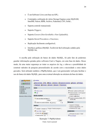 39



É um Software Livre com base na GPL;



Contempla a utilização de vários Storage Engines como MyISAM,
InnoDB, Falcon, BDB, Archive, Federated, CSV, Solid...



Suporta controle transacional;



Suporta Triggers;



Suporta Cursors (Non-Scrollable e Non-Updatable);



Suporta Stored Procedures e Functions;



Replicação facilmente configurável;



Interfaces gráficas (MySQL Toolkit) de fácil utilização cedidos pela
MySQL Inc.

A escolha pela utilização do banco de dados MySQL, foi pelo fato de podermos
guardar informações geradas pelos softwares Cacti e Nagios, em uma base de dados. Desse
modo, há uma maior segurança ao tratar os arquivos de log, e abre-se a possibilidade de
construir métodos de pesquisa personalizados de acordo com a necessidade a estes dados
gravados. Será utilizado também o PhpMyAdmin, que é um gerenciador web para facilitar o
uso do banco de dados MySQL, para uma eventual alteração na estrutura da base de dados.

Ilustração 7: PhpMyAdmin
Fonte: Acervo pessoal

 