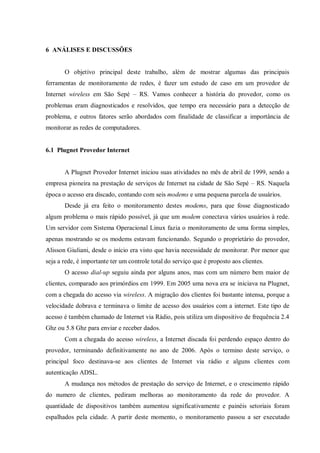 6 ANÁLISES E DISCUSSÕES

O objetivo principal deste trabalho, além de mostrar algumas das principais
ferramentas de monitoramento de redes, é fazer um estudo de caso em um provedor de
Internet wireless em São Sepé – RS. Vamos conhecer a história do provedor, como os
problemas eram diagnosticados e resolvidos, que tempo era necessário para a detecção de
problema, e outros fatores serão abordados com finalidade de classificar a importância de
monitorar as redes de computadores.

6.1 Plugnet Provedor Internet

A Plugnet Provedor Internet iniciou suas atividades no mês de abril de 1999, sendo a
empresa pioneira na prestação de serviços de Internet na cidade de São Sepé – RS. Naquela
época o acesso era discado, contando com seis modems e uma pequena parcela de usuários.
Desde já era feito o monitoramento destes modems, para que fosse diagnosticado
algum problema o mais rápido possível, já que um modem conectava vários usuários à rede.
Um servidor com Sistema Operacional Linux fazia o monitoramento de uma forma simples,
apenas mostrando se os modems estavam funcionando. Segundo o proprietário do provedor,
Alisson Giuliani, desde o início era visto que havia necessidade de monitorar. Por menor que
seja a rede, é importante ter um controle total do serviço que é proposto aos clientes.
O acesso dial-up seguiu ainda por alguns anos, mas com um número bem maior de
clientes, comparado aos primórdios em 1999. Em 2005 uma nova era se iniciava na Plugnet,
com a chegada do acesso via wireless. A migração dos clientes foi bastante intensa, porque a
velocidade dobrava e terminava o limite de acesso dos usuários com a internet. Este tipo de
acesso é também chamado de Internet via Rádio, pois utiliza um dispositivo de frequência 2.4
Ghz ou 5.8 Ghz para enviar e receber dados.
Com a chegada do acesso wireless, a Internet discada foi perdendo espaço dentro do
provedor, terminando definitivamente no ano de 2006. Após o termino deste serviço, o
principal foco destinava-se aos clientes de Internet via rádio e alguns clientes com
autenticação ADSL.
A mudança nos métodos de prestação do serviço de Internet, e o crescimento rápido
do numero de clientes, pediram melhoras ao monitoramento da rede do provedor. A
quantidade de dispositivos também aumentou significativamente e painéis setoriais foram
espalhados pela cidade. A partir deste momento, o monitoramento passou a ser executado

 