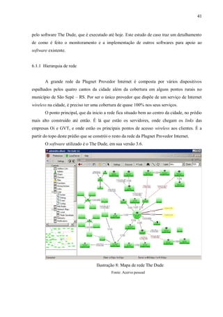 41

pelo software The Dude, que é executado até hoje. Este estudo de caso traz um detalhamento
de como é feito o monitoramento e a implementação de outros softwares para apoio ao
software existente.

6.1.1 Hierarquia de rede

A grande rede da Plugnet Provedor Internet é composta por vários dispositivos
espalhados pelos quatro cantos da cidade além da cobertura em alguns pontos rurais no
município de São Sepé – RS. Por ser o único provedor que dispõe de um serviço de Internet
wireless na cidade, é preciso ter uma cobertura de quase 100% nos seus serviços.
O ponto principal, que da inicio a rede fica situado bem ao centro da cidade, no prédio
mais alto construído até então. É lá que estão os servidores, onde chegam os links das
empresas Oi e GVT, e onde estão os principais pontos de acesso wireless aos clientes. É a
partir do topo deste prédio que se constrói o resto da rede da Plugnet Provedor Internet.
O software utilizado é o The Dude, em sua versão 3.6.

Ilustração 8: Mapa de rede The Dude
Fonte: Acervo pessoal

 