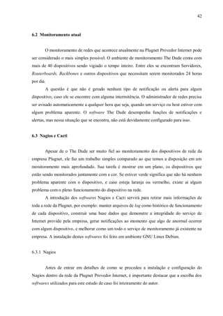 42

6.2 Monitoramento atual

O monitoramento de redes que acontece atualmente na Plugnet Provedor Internet pode
ser considerado o mais simples possível. O ambiente de monitoramento The Dude conta com
mais de 40 dispositivos sendo vigiado o tempo inteiro. Entre eles se encontram Servidores,
Routerboards, Backbones e outros dispositivos que necessitam serem monitorados 24 horas
por dia.
A questão é que não é gerado nenhum tipo de notificação ou alerta para algum
dispositivo, caso ele se encontre com alguma intermitência. O administrador de redes precisa
ser avisado automaticamente a qualquer hora que seja, quando um serviço ou host estiver com
algum problema aparente. O software The Dude desempenha funções de notificações e
alertas, mas nessa situação que se encontra, não está devidamente configurado para isso.

6.3 Nagios e Cacti

Apesar de o The Dude ser muito fiel ao monitoramento dos dispositivos de rede da
empresa Plugnet, ele faz um trabalho simples comparado ao que temos a disposição em um
monitoramento mais aprofundado. Sua tarefa é mostrar em um plano, os dispositivos que
estão sendo monitorados juntamente com a cor. Se estiver verde significa que não há nenhum
problema aparente com o dispositivo, e caso esteja laranja ou vermelho, existe aí algum
problema com o pleno funcionamento do dispositivo na rede.
A introdução dos softwares Nagios e Cacti servirá para retirar mais informações de
toda a rede da Plugnet, por exemplo: manter arquivos de log como histórico de funcionamento
de cada dispositivo, construir uma base dados que demonstre a integridade do serviço de
Internet provido pela empresa, gerar notificações ao momento que algo de anormal ocorrer
com algum dispositivo, e melhorar como um todo o serviço de monitoramento já existente na
empresa. A instalação destes softwares foi feito em ambiente GNU Linux Debian.

6.3.1 Nagios

Antes de entrar em detalhes de como se procedeu a instalação e configuração do
Nagios dentro da rede da Plugnet Provedor Internet, é importante destacar que a escolha dos
softwares utilizados para este estudo de caso foi inteiramente do autor.

 