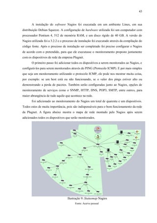 43

A instalação do software Nagios foi executada em um ambiente Linux, em sua
distribuição Debian Squeeze. A configuração de hardware utilizada foi um computador com
processador Pentium 4, 512 de memória RAM, e um disco rígido de 40 GB. A versão do
Nagios utilizada foi a 3.2.2 e o processo de instalação foi executado através da compilação do
código fonte. Após o processo de instalação ser completado foi preciso configurar o Nagios
de acordo com o pretendido, para que ele executasse o monitoramento proposto juntamente
com os dispositivos de rede da empresa Plugnet.
O primeiro passo foi adicionar todos os dispositivos a serem monitorados ao Nagios, e
configurá-los para serem monitorados através do PING (Protocolo ICMP). E por mais simples
que seja um monitoramento utilizando o protocolo ICMP, ele pode nos mostrar muita coisa,
por exemplo: se um host está ou não funcionando, se o valor dos pings estiver alto ou
demonstrando a perda de pacotes. Também serão configuradas junto ao Nagios, opções de
monitoramento de serviços como o SNMP, HTTP, DNS, POP3, SMTP, entre outros, para
maior abrangência de tudo aquilo que acontece na rede.
Foi adicionado ao monitoramento do Nagios um total de quarenta e um dispositivos.
Todos estes de muita importância, pois são indispensáveis para o bom funcionamento da rede
da Plugnet. A figura abaixo mostra o mapa de rede montado pelo Nagios após serem
adicionados todos os dispositivos que serão monitorados.

Ilustração 9: Statusmap Nagios
Fonte: Acervo pessoal

 