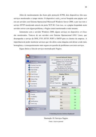 44

Além do monitoramento dos hosts pelo protocolo ICPM, dois dispositivos têm seus
serviços monitorados o tempo inteiro. O dispositivo radio_cotrisel hospeda uma página web
em um servidor com Sistema Operacional Microsoft Windows Server 2000, e por isso tem o
serviço HTTP monitorado através da porta TCP 80. Com isso, se a página hospedada neste
servidor estiver com algum problema, o Nagios estará monitorando a todo instante.
Juntamente com o servidor Windows 2000, alguns serviços no dispositivo srv-linux
são monitorados. Trata-se de um servidor com Sistema Operancional GNU Linux, que
desempenha o serviço de DNS, FTP, HTTP, POP3 e SMTP para os clientes da empresa. A
importância de poder monitorar serviços que vão além a uma máquina está deixar a rede mais
homogênea, e consequentemente mais segura em questão de problemas com estes serviços.
Segue abaixo a lista de serviços mostrada pelo Nagios:

Ilustração 10: Serviços Nagios
Fonte: Acervo pessoal

 