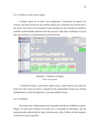 45

6.3.1.1 Interface web do software Nagios

O Nagios, apesar de ter toda a sua configuração e manutenção em arquivos de
extensão .cfg (texto), provém de uma interface gráfica que é responsável por mostrar tudo o
que ocorre com a rede a ser monitorada. É nessa interface que são mostrados os problemas
ocorridos em determinados dispositivos de rede, serviços e onde serão visualizados os logs de
tudo o que acontecer ao monitoramento da rede do provedor.

Ilustração 11: Interface web Nagios
Fonte: Acervo pessoal

A interface do Nagios, como mostra a figura acima, é muito intuitiva, pois separa de
forma bem clara através de menus à esquerda da tela, determinadas funções que mostram
detalhadamente o estado dos dispositivos e seus determinados serviços.

6.3.1.2 Relatórios

Esse recurso que o Nagios proporciona é de grande importância e utilidade na empresa
Plugnet. Ele pode gerar relatórios de acordo com a necessidade de informações que são
requisitadas pelo administrador de redes, trazendo assim, todo o histórico de funcionamento
de um host ou serviço específico.

 