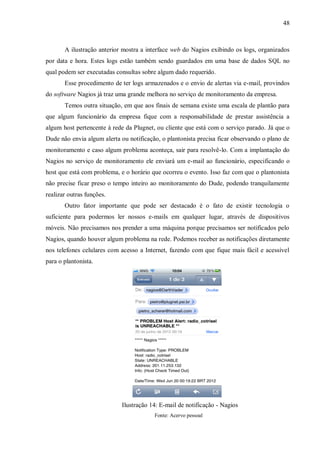 48

A ilustração anterior mostra a interface web do Nagios exibindo os logs, organizados
por data e hora. Estes logs estão também sendo guardados em uma base de dados SQL no
qual podem ser executadas consultas sobre algum dado requerido.
Esse procedimento de ter logs armazenados e o envio de alertas via e-mail, provindos
do software Nagios já traz uma grande melhora no serviço de monitoramento da empresa.
Temos outra situação, em que aos finais de semana existe uma escala de plantão para
que algum funcionário da empresa fique com a responsabilidade de prestar assistência a
algum host pertencente à rede da Plugnet, ou cliente que está com o serviço parado. Já que o
Dude não envia algum alerta ou notificação, o plantonista precisa ficar observando o plano de
monitoramento e caso algum problema aconteça, sair para resolvê-lo. Com a implantação do
Nagios no serviço de monitoramento ele enviará um e-mail ao funcionário, especificando o
host que está com problema, e o horário que ocorreu o evento. Isso faz com que o plantonista
não precise ficar preso o tempo inteiro ao monitoramento do Dude, podendo tranquilamente
realizar outras funções.
Outro fator importante que pode ser destacado é o fato de existir tecnologia o
suficiente para podermos ler nossos e-mails em qualquer lugar, através de dispositivos
móveis. Não precisamos nos prender a uma máquina porque precisamos ser notificados pelo
Nagios, quando houver algum problema na rede. Podemos receber as notificações diretamente
nos telefones celulares com acesso a Internet, fazendo com que fique mais fácil e acessível
para o plantonista.

Ilustração 14: E-mail de notificação - Nagios
Fonte: Acervo pessoal

 