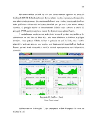 50

Atualmente existem um link de cada uma destas empresas operando no provedor,
totalizando 105 MB de banda de Internet disponível para clientes. É extremamente necessário
que sejam monitorados esses links, para quando houver uma eventual intermitência de algum
deles, precisamos concentrar os serviços no outro link, para que o serviço de Internet não seja
suspenso. O principal método de monitoramento utilizado neste software é através do
protocolo SNMP, que tem suporte na maioria dos dispositivos da rede da Plugnet.
O resultado deste monitoramento será exibido através de gráficos, que também serão
armazenados em uma base de dados SQL, para serem analizados e estudados a qualquer
momento. Estes gráficos poderão mostrar os periodos em que os hosts, links e outros
dispositivos estiveram com os seus serviços sem funcionamento, quantidade de banda de
Internet que está sendo consumida, e também prevenir algum problema que está prestes a
acontecer.

Ilustração 16: Gráficos - Cacti
Fonte: Acervo pessoal

Podemos analisar a Ilustração 17, que corresponde ao link da empresa Oi e tem um
total de 75 MB.

 