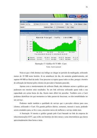 51

Ilustração 17: Gráfico Oi 75 MB - Cacti
Fonte: Acervo pessoal

Nota-se que o link diminui seu tráfego ao chegar no período da madrugada, utilizando
menos de 10 MB neste horário. Já ao amanhecer do dia, ele aumenta gradativamente, até
superar 40 MB ao final da tarde. Esse processo se repete quase todos os dias, porque o horário
de utilização da Internet pelos clientes do provedor é bastante parecido.
Apenas com o monitoramento do software Dude, não tinhamos acesso a gráficos que
pudessem nos mostrar estes resultados. Se um link estivesse utilizando quase toda a sua
capacidade em certas horas do dia, ficaria mais difícil de perceber. Também com o Cacti
podemos identificar em que momentos os links param de funcionar, ou têm instabilidades no
seu serviço.
Podemos medir também a qualidade do serviço que o provedor oferece para seus
clientes, utilizando o Cacti. Ele guarda gráficos diários, semanais, mensais e auais, podendo
serem estudados para, se for o caso, encontrar meios de melhorar o serviço ainda mais.
A Ilustração 18 mostra o gráfico gerado pelo Cacti baseado no link da empresa de
telecomunicações GVT, que exibe um histórico de dois meses e uma intermitência que durou
aproximadamente duas horas e meia.

 