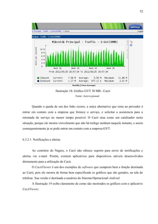52

Ilustração 18: Gráfico GVT 30 MB - Cacti
Fonte: Acervo pessoal

Quando a queda de um dos links ocorre, a unica alternativa que resta ao provedor é
entrar em contato com a empresa que fornece o serviço, e solicitar a assistencia para a
retomada do serviço no menor tempo possível. O Cacti atua como um catalisador nesta
situação, porque ele mostra visivelmente que não há trafego nenhum naquele instante, e assim
consequentemente ja se pode entrar em contato com a empresa GVT.

6.3.2.1 Notificações e alertas

Ao contrário do Nagios, o Cacti não oferece suporte para envio de notificações e
alertas via e-mail. Porém, existem aplicativos para dispositivos móveis desenvolvidos
diretamente para a utilização do Cacti.
O CactiViewer é um dos exemplos de software que cumprem bem a função destinada
ao Cacti, pois ele mostra de forma bem especificada os gráficos que são gerados, na tela do
telefone. Sua versão é destinada a usuários do Sistema Operacional Android.
A Ilustração 19 exibe claramente de como são mostrados os gráficos com o aplicativo
CactiViewer.

 