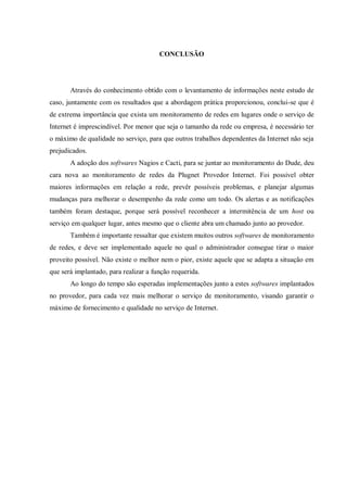 CONCLUSÃO

Através do conhecimento obtido com o levantamento de informações neste estudo de
caso, juntamente com os resultados que a abordagem prática proporcionou, conclui-se que é
de extrema importância que exista um monitoramento de redes em lugares onde o serviço de
Internet é imprescindível. Por menor que seja o tamanho da rede ou empresa, é necessário ter
o máximo de qualidade no serviço, para que outros trabalhos dependentes da Internet não seja
prejudicados.
A adoção dos softwares Nagios e Cacti, para se juntar ao monitoramento do Dude, deu
cara nova ao monitoramento de redes da Plugnet Provedor Internet. Foi possivel obter
maiores informações em relação a rede, prevêr possíveis problemas, e planejar algumas
mudanças para melhorar o desempenho da rede como um todo. Os alertas e as notificações
também foram destaque, porque será possível reconhecer a intermitência de um host ou
serviço em qualquer lugar, antes mesmo que o cliente abra um chamado junto ao provedor.
Também é importante ressaltar que existem muitos outros softwares de monitoramento
de redes, e deve ser implementado aquele no qual o administrador consegue tirar o maior
proveito possível. Não existe o melhor nem o pior, existe aquele que se adapta a situação em
que será implantado, para realizar a função requerida.
Ao longo do tempo são esperadas implementações junto a estes softwares implantados
no provedor, para cada vez mais melhorar o serviço de monitoramento, visando garantir o
máximo de fornecimento e qualidade no serviço de Internet.

 