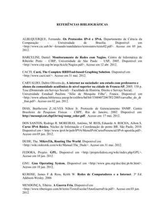 REFERÊNCIAS BIBLIOGRÁFICAS

ALBUQUERQUE, Fernando. Os Protocolos IPv4 e IPv6. Departamento de Ciência da
Computação
–
Universidade
de
Brasília.
Disponível
em
<http://www.cic.unb.br/~fernando/matdidatico/textosintro/texto02.pdf>. Acesso em 05 jun.
2012.
BARCELINI, Daniel. Monitoramento de Redes com Nagios. Centro de Informática de
Ribeirão Preto – CIRP, Universidade de São Paulo – USP, 2005. Disponível em
<http://www.cirp.usp.br/arqs/4ciclo/Nagios.pdf>. Acesso em 12 abr. 2012.
CACTI. Cacti, The Complete RRDTool-based Graphing Solution. Disponível em
<http://www.cacti.net/>. Acesso em 31 mai. 2012.
CARVALHO, Daltro Oliveira de. A internet na sociedade: um estudo com professores e
alunos da comunidade acadêmica de nível superior na cidade de Franca-SP. 2005. 138 p.
Tese (Doutorado em Serviço Social) – Faculdade de História, Direito e Serviço Social,
Universidade Estadual Paulista ―Júlio de Mesquita Filho‖, Franca. Disponível em
<http://www.athena.biblioteca.unesp.br/exlibris/bd/bfr/33004072067P2/2005/carvalho_do_dr
_fran.pdf>. Acesso em 02 jun. 2012.
DIAS, Beethovem Z.;ALVES Nilton Jr. Protocolo de Gerenciamento SNMP. Centro
Brasileiro de Pesquisas Físicas – CBPF, Rio de Janeiro, 2002. Disponível em:
http://mesonpi.cat.cbpf.br/naj/snmp_color.pdf. Acesso em: 17 mai. 2012.
DOS SANTOS, Rodrigo R. MOREIRAS, Antônio, M. REIS, Eduardo A. ROCHA, Ailton S.
Curso IPv6 Básico. Núcleo de Informação e Coordenação do ponto BR. São Paulo, 2010.
Disponível em < http://www.ipv6.br/pub/IPV6/MenuIPv6CursoPresencial/IPv6-apostila.pdf>.
Acesso em 05 jun. 2012.
DUDE, The. MikroTik, Routing The World. Disponível em
<http://wiki.mikrotik.com/wiki/Manual:The_Dude>. Acesso em 31 mai. 2012.
FEDORA, Projeto. GPL. Disponível em <http://projetofedora.org/wiki/index.php/GPL>.
Acesso em 10 jun. 2012.
GNU. Gnu Operating System. Disponível em <http://www.gnu.org/doc/doc.pt-br.html>.
Acesso em 10 jun. 2012.
KUROSE, James F & Ross, Keith W. Redes de Computadores e a Internet. 3ª Ed.
Addison-Wesley. 2006
MENDONÇA, Tibério. A Guerra Fria. Disponível em
<http://www.tiberiogeo.com.br/texto/TextoEscolar3AnoGuerraFria.pdf>. Acesso em 03 jun.
2012.

 