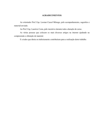 AGRADECIMENTOS

Ao orientador Prof. Esp. Leomar Cassol Mônego, pelo acompanhamento, sugestões e
material enviado.
Ao Prof. Esp. Laurício Costa, pelo incentivo durante toda a duração do curso.
As várias pessoas que colocam os mais diversos artigos na internet ajudando na
compreensão e obtenção de material.
E a todos que direta ou indiretamente contribuíram para a realização deste trabalho.

 