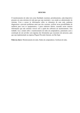 RESUMO

O monitoramento de redes tem como finalidade examinar, periodicamente, cada dispositivo
presente em uma estrutura de rede para que seja mostrado o seu estado ao administrador de
sistemas. Com o acesso às informações sobre os elementos de uma rede, podemos
diagnosticar e prevenir problemas antes que eles ocorram, verificar novas possibilidades de
melhoria para com os equipamentos, e gerar relatórios diários, trazendo assim maiores
informações que não estariam visíveis sem a ajuda dos softwares de monitoramento. Este
trabalho visa o estudo sobre o monitoramento de redes de computadores, juntamente com a
construção de um servidor com algumas das ferramentas que executam este processo, para
que seja implementado na empresa Plugnet Provedor Internet, em São Sepé.
Palavras chave: Monitoramento de redes. Redes de computadores. Gerência de redes.

 