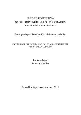 
 
 
 
  
  
UNIDAD EDUCATIVA 
SANTO DOMINGO DE LOS COLORADOS 
BACHILLERATO EN CIENCIAS 
  
 
Monografía para la obtención del título de bachiller 
  
 
ENFERMEDADES HEREDITARIAS EN LOS ADOLESCENTES DEL 
RECINTO “SANTA LUCÍA”  
 
 
 
Presentada por 
fausto pilalumbo 
 
 
 
 
 
  
Santo Domingo, Noviembre del 2015 
  
  
  
  
  
  
 