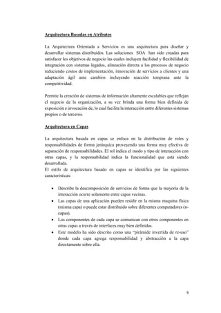 Arquitectura Basadas en Atributos
La Arquitectura Orientada a Servicios es una arquitectura para diseñar y
desarrollar sistemas distribuidos. Las soluciones SOA han sido creadas para
satisfacer los objetivos de negocio las cuales incluyen facilidad y flexibilidad de
integración con sistemas legados, alineación directa a los procesos de negocio
reduciendo costos de implementación, innovación de servicios a clientes y una
adaptación ágil ante cambios incluyendo reacción temprana ante la
competitividad.
Permite la creación de sistemas de información altamente escalables que reflejan
el negocio de la organización, a su vez brinda una forma bien definida de
exposición e invocación de, lo cual facilita la interacción entre diferentes sistemas
propios o de terceros.
Arquitectura en Capas
La arquitectura basada en capas se enfoca en la distribución de roles y
responsabilidades de forma jerárquica proveyendo una forma muy efectiva de
separación de responsabilidades. El rol indica el modo y tipo de interacción con
otras capas, y la responsabilidad indica la funcionalidad que está siendo
desarrollada.
El estilo de arquitectura basado en capas se identifica por las siguientes
características:






Describe la descomposición de servicios de forma que la mayoría de la
interacción ocurre solamente entre capas vecinas.
Las capas de una aplicación pueden residir en la misma maquina física
(misma capa) o puede estar distribuido sobre diferentes computadores (ncapas).
Los componentes de cada capa se comunican con otros componentes en
otras capas a través de interfaces muy bien definidas.
Este modelo ha sido descrito como una “pirámide invertida de re-uso”
donde cada capa agrega responsabilidad y abstracción a la capa
directamente sobre ella.

9

 