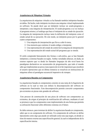 Arquitectura de Máquinas Virtuales
La arquitectura de máquinas virtuales se ha llamado también intérpretes basados
en tablas. De hecho, todo intérprete involucra una máquina virtual implementada
en software. Se puede decir que un intérprete incluye un seudo-programa a
interpretar y una máquina de interpretación. El seudo-programa a su vez incluye
el programa mismo y el análogo que hace el intérprete de su estado de ejecución.
La máquina de interpretación incluye tanto la definición del intérprete como el
estado actual de su ejecución. De este modo, un intérprete posee por lo general
cuatro componentes:
1. Una máquina de interpretación que lleva a cabo la tarea,
2. Una memoria que contiene el seudo-código a interpretar,
3. Una representación del estado de control de la máquina de interpretación
4. Una representación del estado actual del programa que se simula.
El estilo comprende básicamente dos formas o sub-estilos, que se han llamado
intérpretes y sistemas basados en reglas. Ambas variedades abarcan, sin duda, un
extenso espectro que va desde los llamados lenguajes de alto nivel hasta los
paradigmas declarativos no secuenciales de programación, que todo el mundo
sabe que implementan un proxy (una especie de nivel de impostura) que encubren
al usuario operaciones que en última instancia se resuelven en instrucciones de
máquinas afines al paradigma secuencial imperativo de siempre.
Arquitectura Basadas en Componentes
La arquitectura basada en componentes consiste en una rama de la Ingeniería de
software en la cual se trata con énfasis la descomposición del software en
componentes funcionales. Esta descomposición permite convertir componentes
pre-existentes en piezas más grandes de software.
Este proceso de construcción de una pieza de software con componentes ya
existentes, da origen al principio de reutilización del software, mediante el cual
se promueve que los componentes sean implementados de una forma que permita
su utilización funcional sobre diferentes sistemas en el futuro.
Se debe entonces, para terminar de definir la arquitectura basada en componente,
saber que es un componente de software. Un componente de software se define
típicamente como algo que puede ser utilizado como una caja negra, en donde se
tiene de manera externa una especificación general, la cual es independiente de la
especificación interna.

10

 