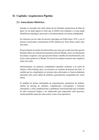 II. Capitulo: Arquitectura Pipeline
2.1. Antecedentes Históricos
Siempre se encuadra este estilo dentro de las llamadas arquitecturas de flujo de
datos. Es sin duda alguna el estilo que se definió más temprano y el que puede
identificarse topológica, procesual y taxonómicamente con menor ambigüedad.
Se relaciona con las redes de proceso descriptas por Kahn hacia 1974 y con el
proceso secuenciales comunicantes (CSP) ideados por Tony Hoare cuatro años
más tarde.
Ha prevalecido el nombre de tubería-filtros por más que se sabe muy bien que los
llamados filtros no realizan forzosamente tareas de filtrado, como ser eliminación
de campos o registros, sino que ejecutan formas variables de transformación, una
de las cuales puede ser el filtrado. En uno de los trabajos recientes más completos
sobre este estilo.
Históricamente, los primeros compiladores operaban conforme a un estilo de
tubería y filtro bastante puro, en ocasiones en variantes de proceso por lotes. A
medida que los compiladores se tornaron más sofisticados, se fueron añadiendo
elementos tales como tablas de símbolos, generalmente compartidas por varios
filtros.
El añadido de formas intermedias de representación, gramáticas de atributo,
árboles de parsing de atributos, compilaciones convergentes a formatos
intermedios y otras complicaciones y añadiduras, fueron haciendo que el modelo
de tubo secuencial llegara a ser inadecuado para representar estos procesos,
siendo preferible optar por otros estilos, como el de repositorio.

11

 