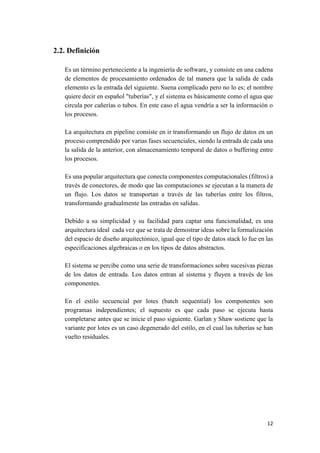 2.2. Definición
Es un término perteneciente a la ingeniería de software, y consiste en una cadena
de elementos de procesamiento ordenados de tal manera que la salida de cada
elemento es la entrada del siguiente. Suena complicado pero no lo es; el nombre
quiere decir en español "tuberías", y el sistema es básicamente como el agua que
circula por cañerías o tubos. En este caso el agua vendría a ser la información o
los procesos.
La arquitectura en pipeline consiste en ir transformando un flujo de datos en un
proceso comprendido por varias fases secuenciales, siendo la entrada de cada una
la salida de la anterior, con almacenamiento temporal de datos o buffering entre
los procesos.
Es una popular arquitectura que conecta componentes computacionales (filtros) a
través de conectores, de modo que las computaciones se ejecutan a la manera de
un flujo. Los datos se transportan a través de las tuberías entre los filtros,
transformando gradualmente las entradas en salidas.
Debido a su simplicidad y su facilidad para captar una funcionalidad, es una
arquitectura ideal cada vez que se trata de demostrar ideas sobre la formalización
del espacio de diseño arquitectónico, igual que el tipo de datos stack lo fue en las
especificaciones algebraicas o en los tipos de datos abstractos.
El sistema se percibe como una serie de transformaciones sobre sucesivas piezas
de los datos de entrada. Los datos entran al sistema y fluyen a través de los
componentes.
En el estilo secuencial por lotes (batch sequential) los componentes son
programas independientes; el supuesto es que cada paso se ejecuta hasta
completarse antes que se inicie el paso siguiente. Garlan y Shaw sostiene que la
variante por lotes es un caso degenerado del estilo, en el cual las tuberías se han
vuelto residuales.

12

 