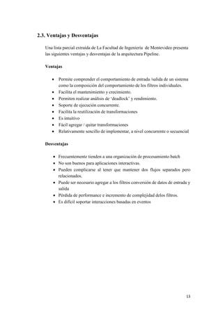 2.3. Ventajas y Desventajas
Una lista parcial extraída de La Facultad de Ingeniería de Montevideo presenta
las siguientes ventajas y desventajas de la arquitectura Pipeline.
Ventajas









Permite comprender el comportamiento de entrada /salida de un sistema
como la composición del comportamiento de los filtros individuales.
Facilita el mantenimiento y crecimiento.
Permiten realizar análisis de ‘deadlock’ y rendimiento.
Soporte de ejecución concurrente.
Facilita la reutilización de transformaciones
Es intuitivo
Fácil agregar / quitar transformaciones
Relativamente sencillo de implementar, a nivel concurrente o secuencial

Desventajas
 Frecuentemente tienden a una organización de procesamiento batch
 No son buenos para aplicaciones interactivas.
 Pueden complicarse al tener que mantener dos flujos separados pero
relacionados.
 Puede ser necesario agregar a los filtros conversión de datos de entrada y
salida
 Pérdida de performance e incremento de complejidad delos filtros.
 Es difícil soportar interacciones basadas en eventos

13

 