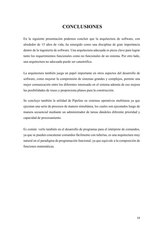 CONCLUSIONES
En la siguiente presentación podemos concluir que la arquitectura de software, con
alrededor de 15 años de vida, ha emergido como una disciplina de gran importancia
dentro de la ingeniería de software. Una arquitectura adecuada es pieza clave para lograr
tanto los requerimientos funcionales como no funcionales de un sistema. Por otro lado,
una arquitectura no adecuada puede ser catastrófica.

La arquitectura también juega un papel importante en otros aspectos del desarrollo de
software, como mejorar la comprensión de sistemas grandes y complejos, permite una
mejor comunicación entre los diferentes interesado en el sistema además de eso mejora
las posibilidades de reuso y proporciona planos para la construcción.
Se concluye también la utilidad de Pipeline en sistemas operativos multitarea ya que
ejecutan una serie de procesos de manera simultánea, los cuales son ejecutados luego de
manera secuencial mediante un administrador de tareas dándoles diferente prioridad y
capacidad de procesamiento.

Es común verlo también en el desarrollo de programas para el intérprete de comandos,
ya que se pueden concatenar comandos fácilmente con tuberías, es una arquitectura muy
natural en el paradigma de programación funcional, ya que equivale a la composición de
funciones matemáticas.

14

 