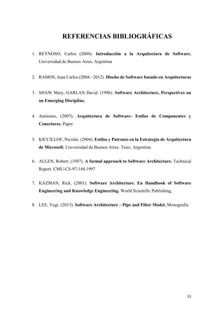 REFERENCIAS BIBLIOGRÁFICAS
1. REYNOSO, Carlos (2004). Introducción a la Arquitectura de Software.
Universidad de Buenos Aires. Argentina

2. RAMOS, Juan Carlos (2004 - 2012). Diseño de Software basado en Arquitecturas

3. SHAW Mary, GARLAN David. (1996). Software Architecture, Perspectives on
an Emerging Discipline.

4. Anónimo. (2007). Arquitectura de Software- Estilos de Componentes y
Conectores. Paper

5. KICCILLOF, Nicolás. (2004). Estilos y Patrones en la Estrategia de Arquitectura
de Microsoft. Universidad de Buenos Aires. Tesis. Argentina
6. ALLEN, Robert. (1997). A formal approach to Software Architecture. Technical
Report. CMU-CS-97-144.1997
7. KAZMAN, Rick. (2001). Software Architecture. En Handbook of Software
Engineering and Knowledge Engineering. World Scientific Publishing,
8. LEE, Yugi. (2013). Software Architecture – Pipe and Filter Model. Monografia

15

 