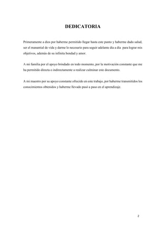 DEDICATORIA
Primeramente a dios por haberme permitido llegar hasta este punto y haberme dado salud,
ser el manantial de vida y darme lo necesario para seguir adelante día a día para lograr mis
objetivos, además de su infinita bondad y amor.
A mi familia por el apoyo brindado en todo momento, por la motivación constante que me
ha permitido directa o indirectamente a realizar culminar este documento.

A mi maestro por su apoyo constante ofrecido en este trabajo, por haberme transmitidos los
conocimientos obtenidos y haberme llevado pasó a paso en el aprendizaje.

2

 