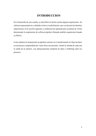 INTRODUCCION
En el desarrollo de este estudio, se describirá en forma sucinta algunas arquitecturas de
software representativas y señalado su breve reseña historia, una vez descrito las distintas
arquitecturas, en la sección siguiente, se dedicará otro apartado para examinar de forma
determinada la arquitectura de software pipeline (llamada también arquitectura basada
en filtros).

Como sabemos la arquitectura en pipeline consiste en ir transformando un flujo de datos
en un proceso comprendido por varias fases secuenciales, siendo la entrada de cada una
la salida de la anterior, con almacenamiento temporal de datos o buffering entre los
procesos.

3

 